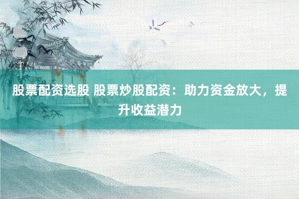 股票配资选股 股票炒股配资：助力资金放大，提升收益潜力