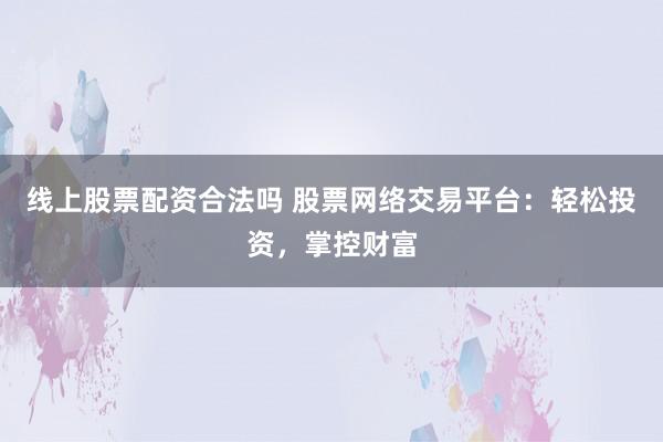 线上股票配资合法吗 股票网络交易平台：轻松投资，掌控财富
