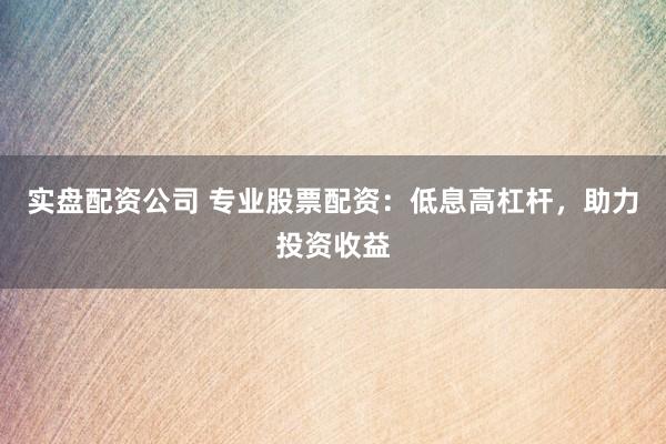 实盘配资公司 专业股票配资:低息高杠杆,助力投资收益