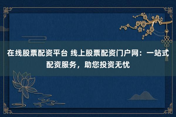 在线股票配资平台 线上股票配资门户网:一站式配资服务,助您投资无忧