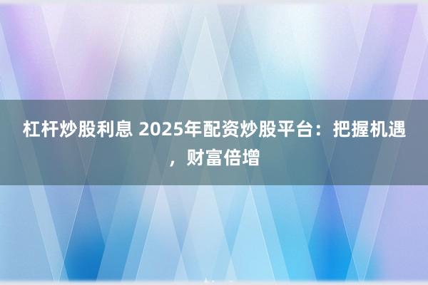 杠杆炒股利息 2025年配资炒股平台:把握机遇,财富倍增