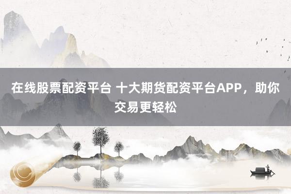 在线股票配资平台 十大期货配资平台APP，助你交易更轻松