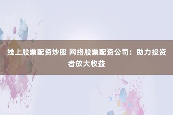 线上股票配资炒股 网络股票配资公司：助力投资者放大收益