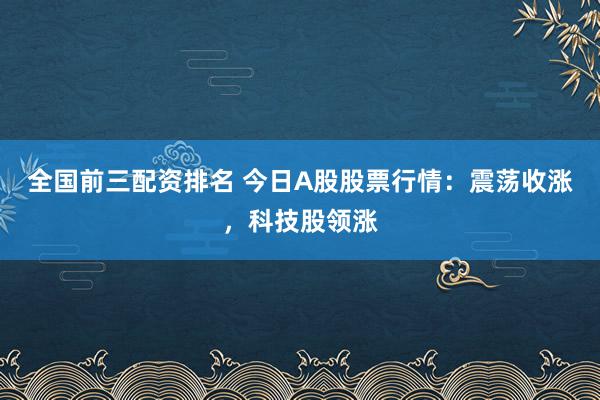 全国前三配资排名 今日A股股票行情：震荡收涨，科技股领涨