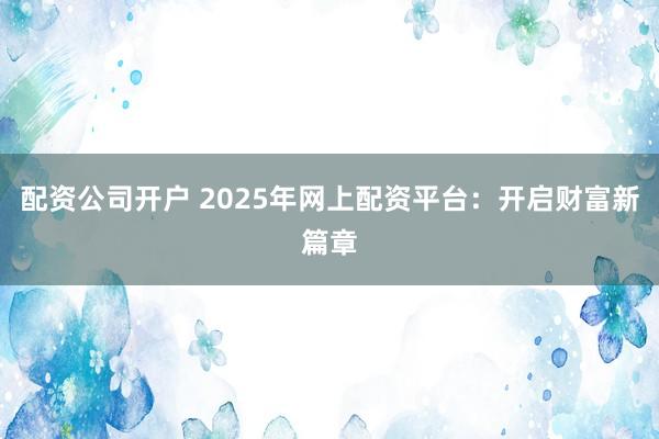配资公司开户 2025年网上配资平台:开启财富新篇章
