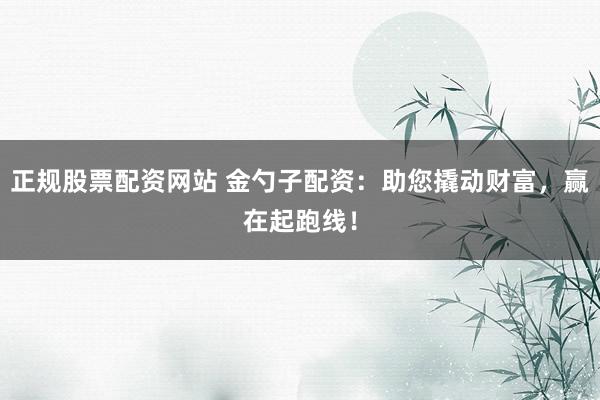 正规股票配资网站 金勺子配资:助您撬动财富,赢在起跑线!