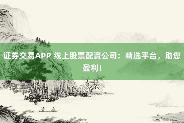 证券交易APP 线上股票配资公司：精选平台，助您盈利！