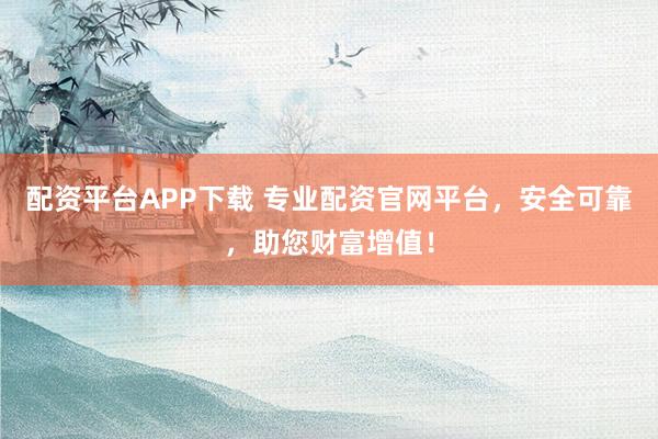 配资平台APP下载 专业配资官网平台，安全可靠，助您财富增值！