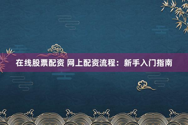 在线股票配资 网上配资流程：新手入门指南