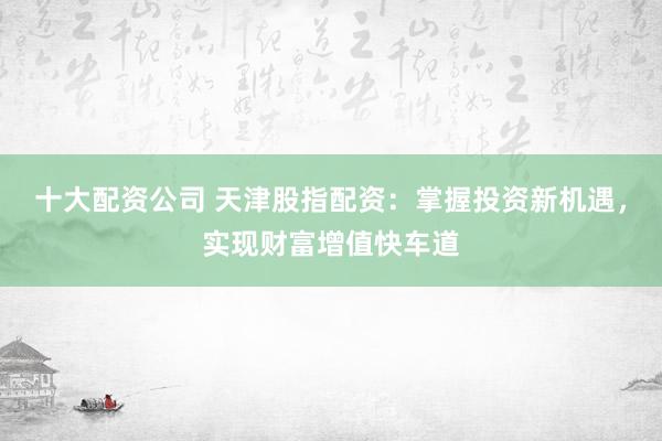 十大配资公司 天津股指配资：掌握投资新机遇，实现财富增值快车道