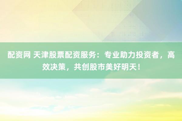 配资网 天津股票配资服务：专业助力投资者，高效决策，共创股市美好明天！