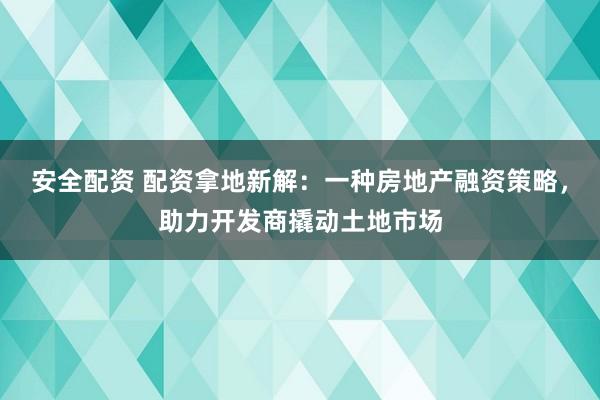 安全配资 配资拿地新解：一种房地产融资策略，助力开发商撬动土地市场