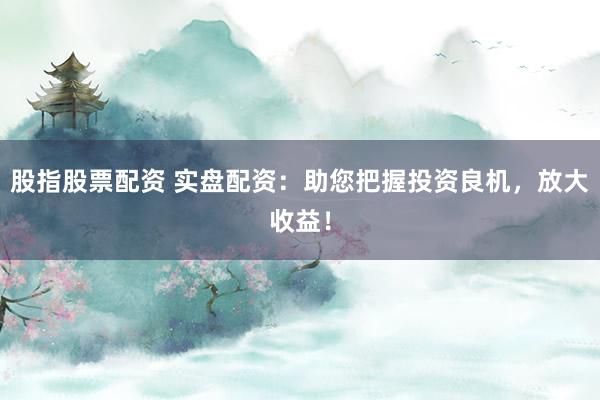 股指股票配资 实盘配资：助您把握投资良机，放大收益！
