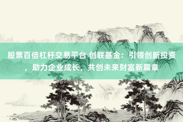 股票百倍杠杆交易平台 创联基金:引领创新投资,助力企业成长,共创未来财富新篇章