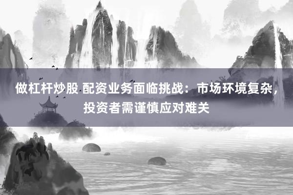 做杠杆炒股 配资业务面临挑战:市场环境复杂,投资者需谨慎应对难关