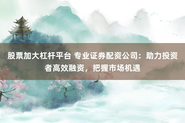 股票加大杠杆平台 专业证券配资公司:助力投资者高效融资,把握市场机遇