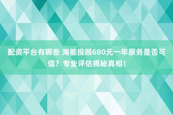 配资平台有哪些 海能投顾680元一年服务是否可信？专业评估揭秘真相！