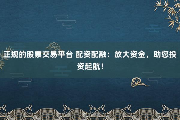正规的股票交易平台 配资配融：放大资金，助您投资起航！