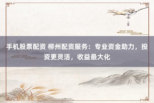 手机股票配资 柳州配资服务：专业资金助力，投资更灵活，收益最大化