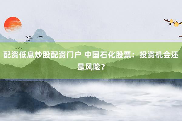 配资低息炒股配资门户 中国石化股票：投资机会还是风险？
