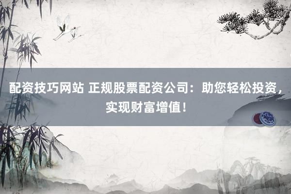 配资技巧网站 正规股票配资公司：助您轻松投资，实现财富增值！