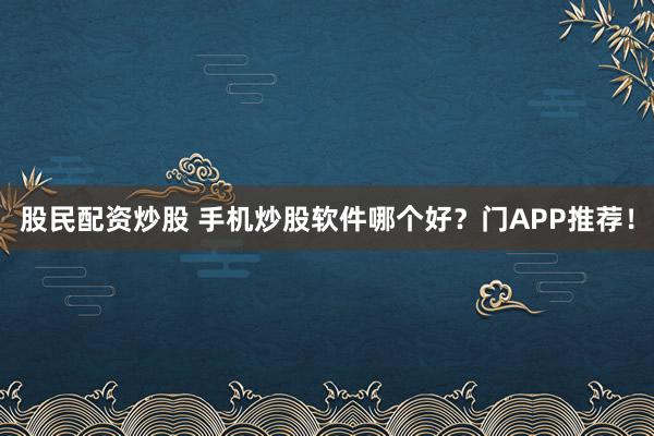 股民配资炒股 手机炒股软件哪个好？门APP推荐！