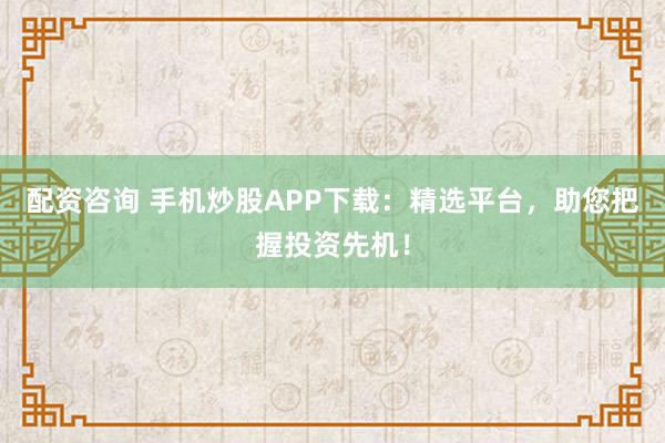 配资咨询 手机炒股APP下载：精选平台，助您把握投资先机！