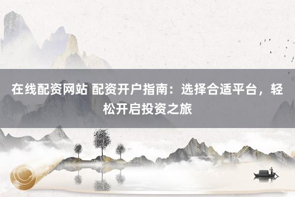 在线配资网站 配资开户指南：选择合适平台，轻松开启投资之旅