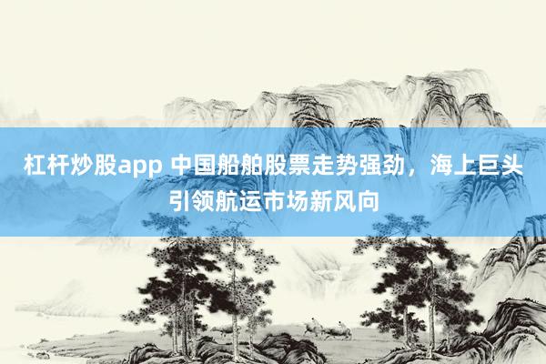 杠杆炒股app 中国船舶股票走势强劲，海上巨头引领航运市场新风向