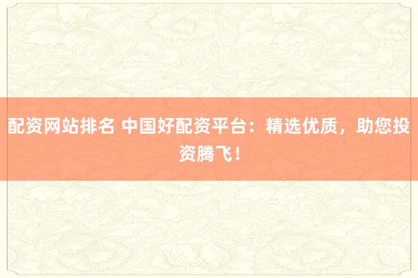配资网站排名 中国好配资平台：精选优质，助您投资腾飞！