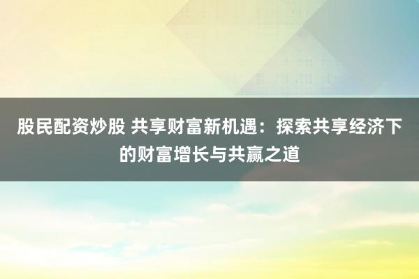 股民配资炒股 共享财富新机遇:探索共享经济下的财富增长与共赢之道