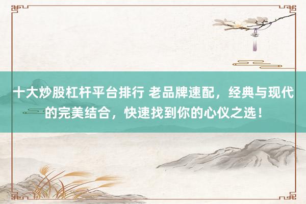 十大炒股杠杆平台排行 老品牌速配,经典与现代的完美结合,快速找到你的心仪之选!