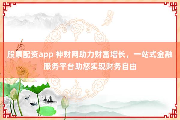 股票配资app 神财网助力财富增长，一站式金融服务平台助您实现财务自由