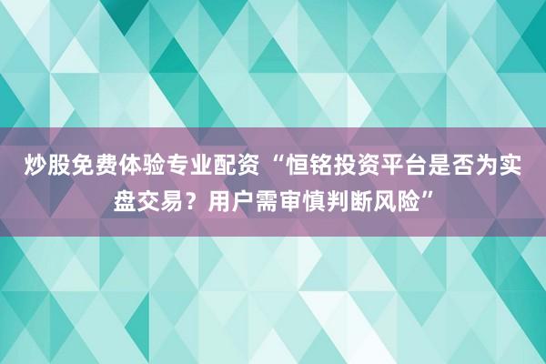 炒股免费体验专业配资 “恒铭投资平台是否为实盘交易？用户需审慎判断风险”
