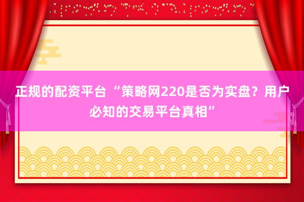 正规的配资平台 “策略网220是否为实盘？用户必知的交易平台真相”