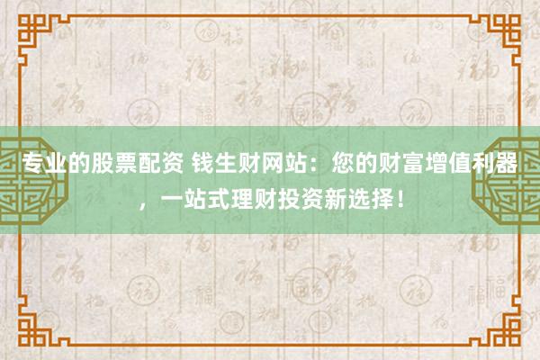 专业的股票配资 钱生财网站:您的财富增值利器,一站式理财投资新选择!