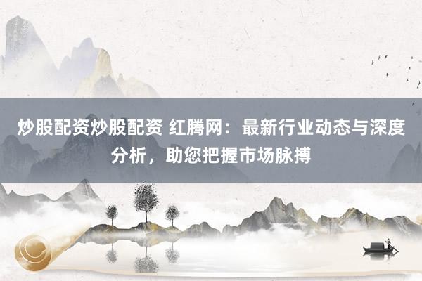 炒股配资炒股配资 红腾网：最新行业动态与深度分析，助您把握市场脉搏