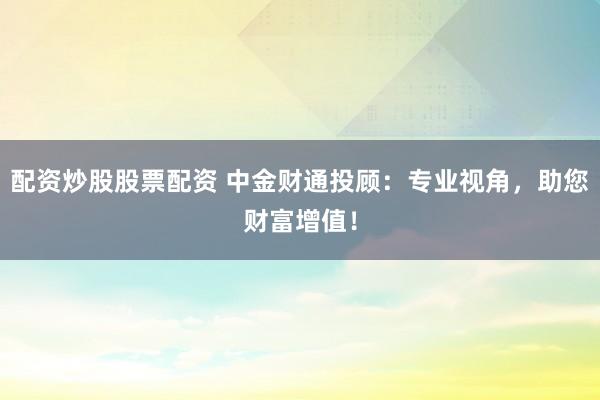 配资炒股股票配资 中金财通投顾:专业视角,助您财富增值!
