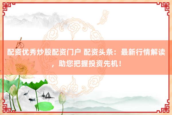 配资优秀炒股配资门户 配资头条:最新行情解读,助您把握投资先机!