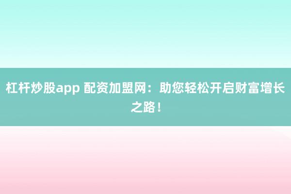 杠杆炒股app 配资加盟网:助您轻松开启财富增长之路!