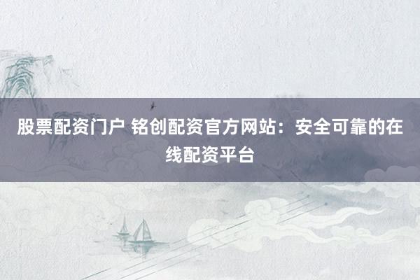 股票配资门户 铭创配资官方网站：安全可靠的在线配资平台
