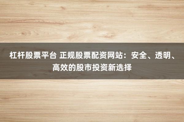 杠杆股票平台 正规股票配资网站：安全、透明、高效的股市投资新选择