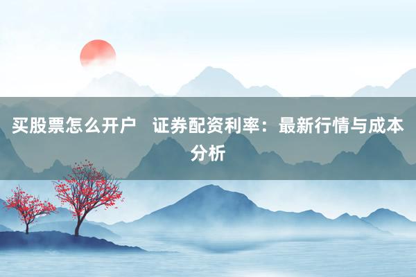 买股票怎么开户   证券配资利率：最新行情与成本分析