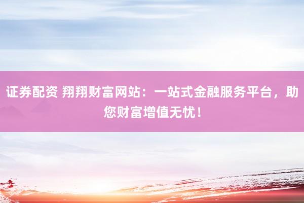 证券配资 翔翔财富网站：一站式金融服务平台，助您财富增值无忧！