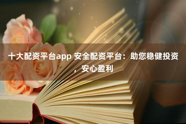 十大配资平台app 安全配资平台：助您稳健投资，安心盈利