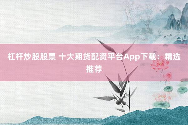 杠杆炒股股票 十大期货配资平台App下载：精选推荐