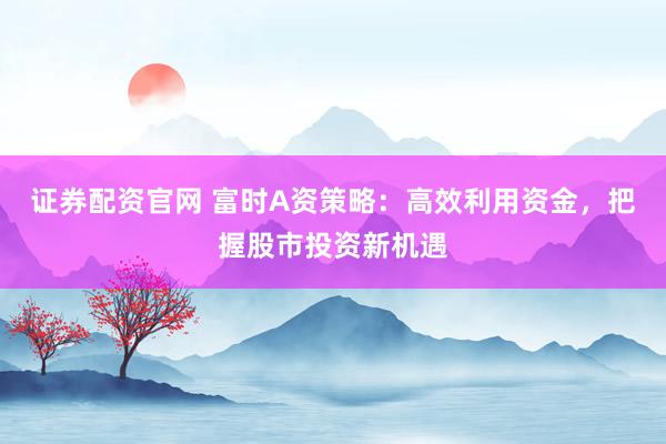 证券配资官网 富时A资策略:高效利用资金,把握股市投资新机遇