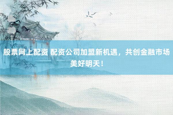 股票网上配资 配资公司加盟新机遇,共创金融市场美好明天!