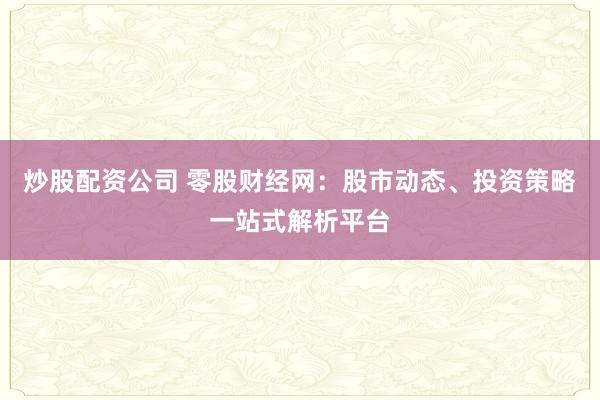 炒股配资公司 零股财经网:股市动态、投资策略一站式解析平台