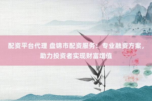 配资平台代理 盘锦市配资服务：专业融资方案，助力投资者实现财富增值